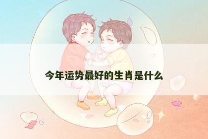 今年运势最好的生肖是什么