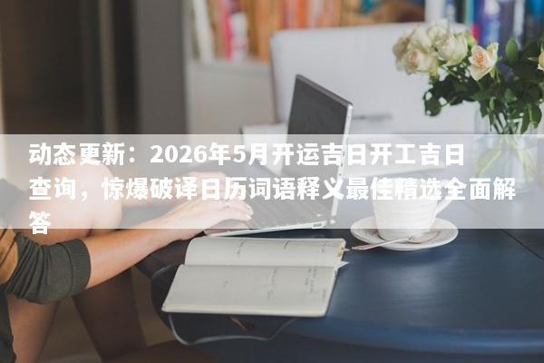 动态更新：2026年5月开运吉日开工吉日查询，惊爆破译日历词语释义最佳精选全面解答