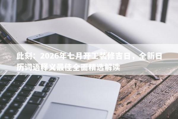 此刻：2026年七月开工装修吉日，全新日历词语释义最佳全面精选解读