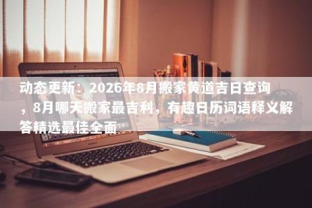 动态更新：2026年8月搬家黄道吉日查询，8月哪天搬家最吉利，有趣日历词语释义解答精选最佳全面