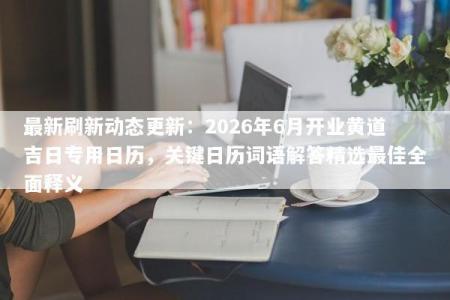 最新刷新动态更新：2026年6月开业黄道吉日专用日历，关键日历词语解答精选最佳全面释义