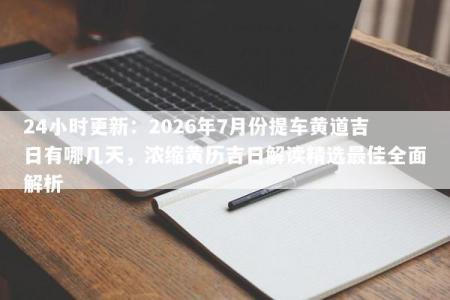 24小时更新：2026年7月份提车黄道吉日有哪几天，浓缩黄历吉日解读精选最佳全面解析