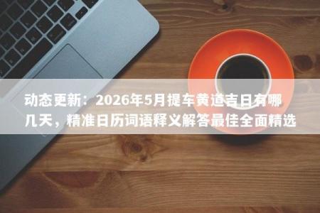 动态更新：2026年5月提车黄道吉日有哪几天，精准日历词语释义解答最佳全面精选