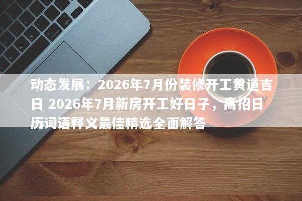 动态发展：2026年7月份装修开工黄道吉日 2026年7月新房开工好日子，高招日历词语释义最佳精选全面解答