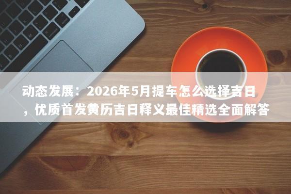 动态发展：2026年5月提车怎么选择吉日，优质首发黄历吉日释义最佳精选全面解答