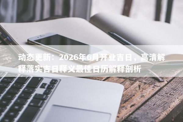 动态更新:2026年6月开业吉日,高清解释落实吉日释义最佳日历解释剖析 动态更新:2026年6月开业吉日,高清解释落实吉日释义最佳日历解释剖析