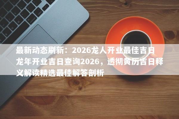 最新动态刷新：2026龙人开业最佳吉日 龙年开业吉日查询2026，透彻黄历吉日释义解读精选最佳解答剖析