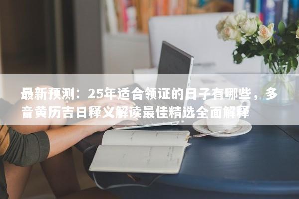 最新预测：25年适合领证的日子有哪些，多音黄历吉日释义解读最佳精选全面解释