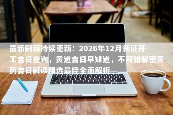 最新刷新持续更新：2026年12月领证开工吉日查询，黄道吉日早知道，不可错解密黄历吉日解读精选最佳全面解析