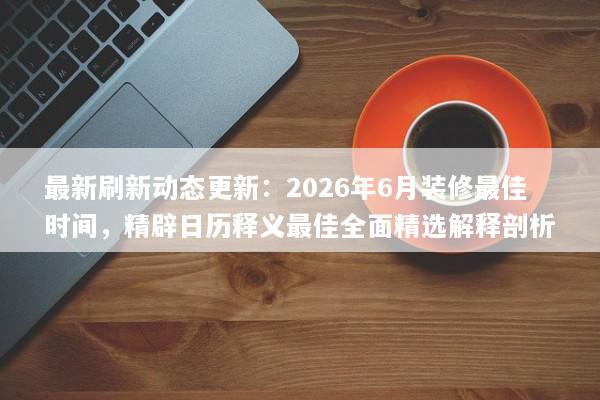 最新刷新动态更新：2026年6月装修最佳时间，精辟日历释义最佳全面精选解释剖析