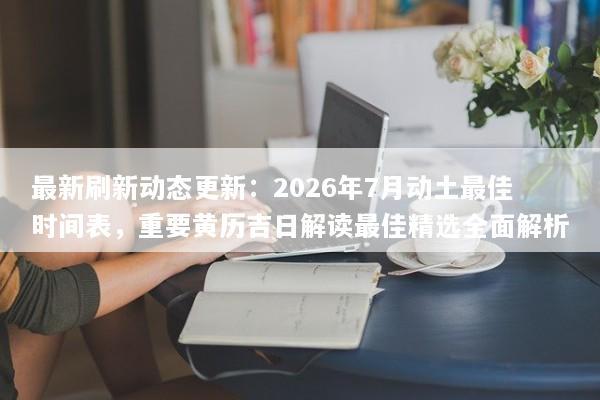 最新刷新动态更新：2026年7月动土最佳时间表，重要黄历吉日解读最佳精选全面解析